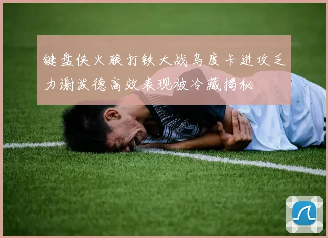 键盘侠火狼打铁大战乌度卡进攻乏力谢泼德高效表现被冷藏揭秘