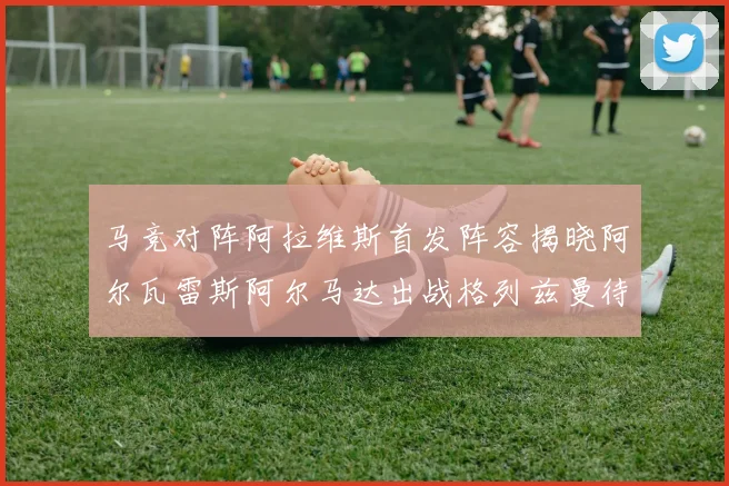 马竞对阵阿拉维斯首发阵容揭晓阿尔瓦雷斯阿尔马达出战格列兹曼待命