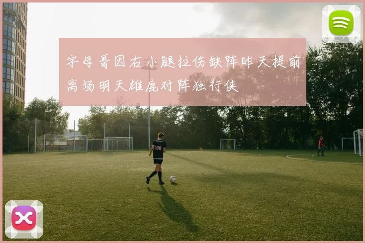 字母哥因右小腿拉伤缺阵昨天提前离场明天雄鹿对阵独行侠