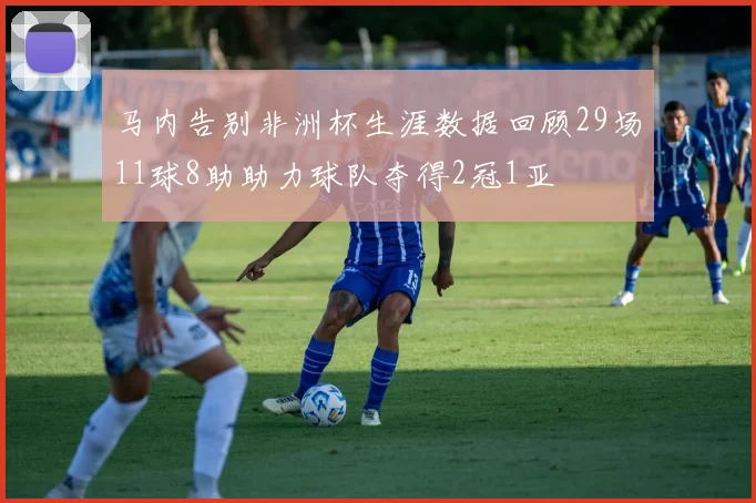 马内告别非洲杯生涯数据回顾29场11球8助助力球队夺得2冠1亚