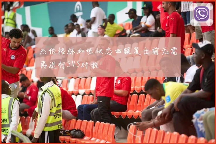 杰伦格林加练状态回暖复出前无需再进行5V5对抗