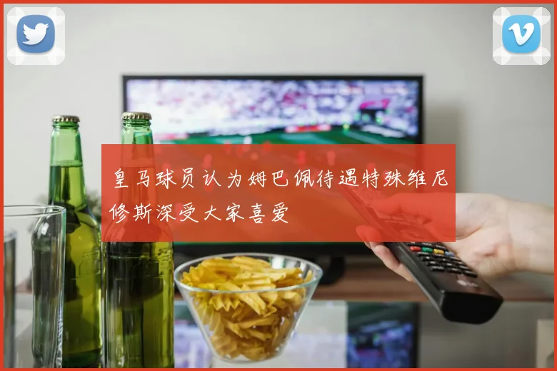 皇马球员认为姆巴佩待遇特殊维尼修斯深受大家喜爱