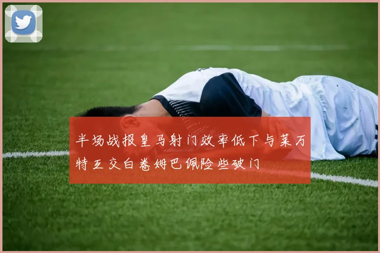 半场战报皇马射门效率低下与莱万特互交白卷姆巴佩险些破门