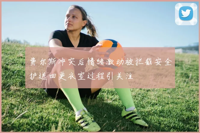 费尔斯冲突后情绪激动被拦截安全护送回更衣室过程引关注