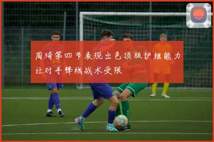 周琦第四节表现出色顶级护框能力让对手锋线战术受限