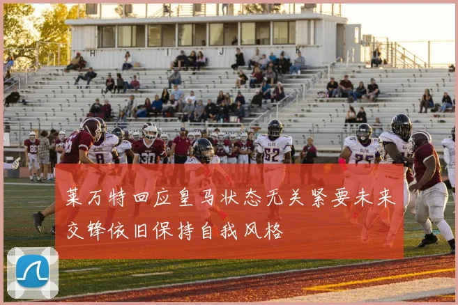 莱万特回应皇马状态无关紧要未来交锋依旧保持自我风格