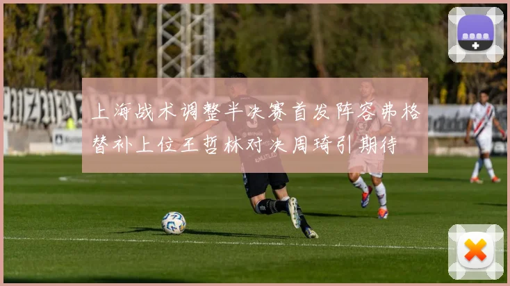 上海战术调整半决赛首发阵容弗格替补上位王哲林对决周琦引期待
