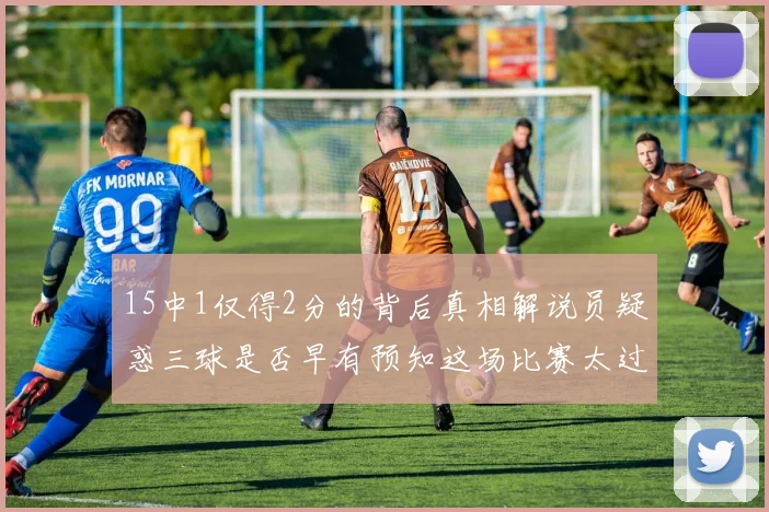 15中1仅得2分的背后真相解说员疑惑三球是否早有预知这场比赛太过抽象