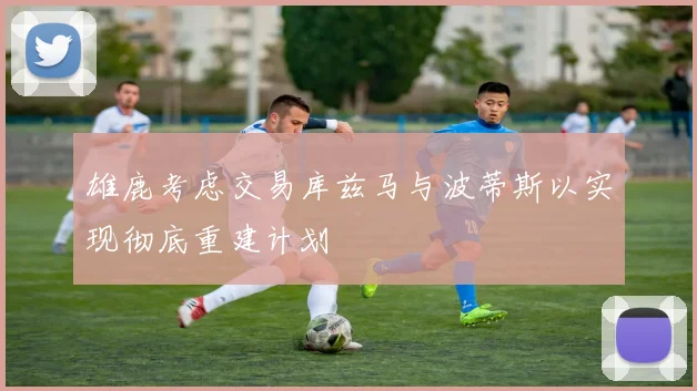 雄鹿考虑交易库兹马与波蒂斯以实现彻底重建计划