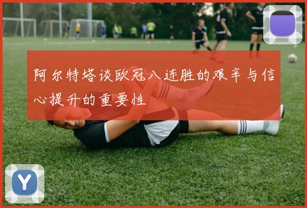 阿尔特塔谈欧冠八连胜的艰辛与信心提升的重要性