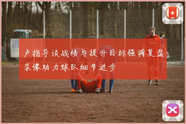 卢指导谈战绩与提升目标强调复盘录像助力球队细节进步