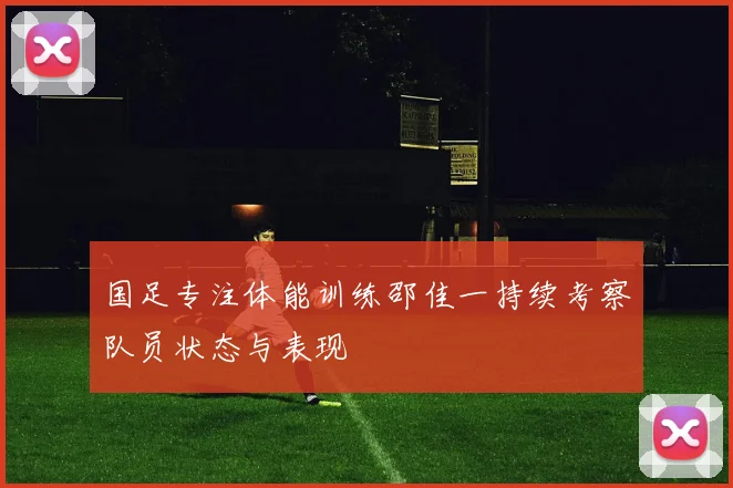 国足专注体能训练邵佳一持续考察队员状态与表现
