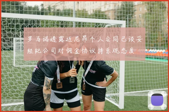 罗马诺透露迈尼昂个人合同已谈妥经纪公司对佣金协议持乐观态度