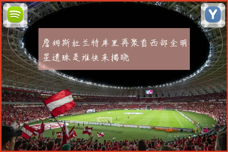 詹姆斯杜兰特库里再聚首西部全明星遗珠是谁快来揭晓