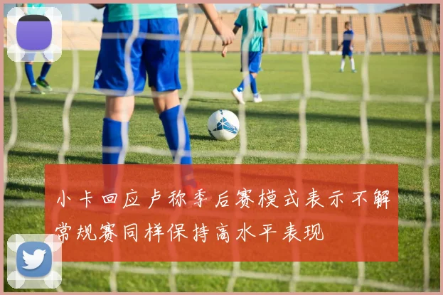 小卡回应卢称季后赛模式表示不解常规赛同样保持高水平表现