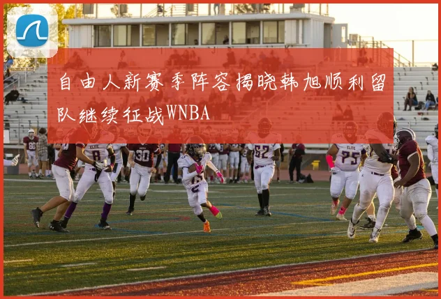 自由人新赛季阵容揭晓韩旭顺利留队继续征战WNBA