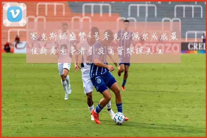 塞克斯顿盛赞4号秀克尼佩尔或成最佳新秀竞争者引发高管球探关注