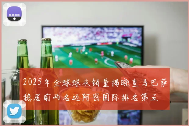2025年全球球衣销量揭晓皇马巴萨稳居前两名迈阿密国际排名第五